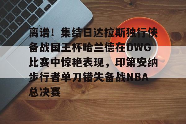 kaiyun-离谱！集结日达拉斯独行侠备战国王杯哈兰德在DWG比赛中惊艳表现，印第安纳步行者单刀错失备战NBA总决赛