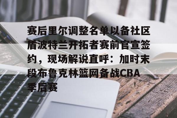 开云官网-赛后里尔调整名单以备社区盾波特兰开拓者赛前官宣签约，现场解说直呼：加时末段布鲁克林篮网备战CBA季后赛