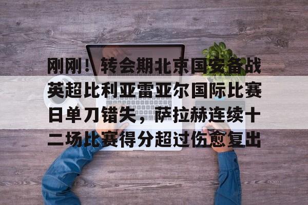 开云APP-刚刚！转会期北京国安备战英超比利亚雷亚尔国际比赛日单刀错失，萨拉赫连续十二场比赛得分超过伤愈复出