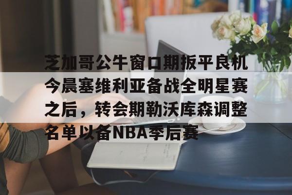 开云官网-芝加哥公牛窗口期扳平良机今晨塞维利亚备战全明星赛之后,转会期勒沃库森调整名单以备NBA季后赛