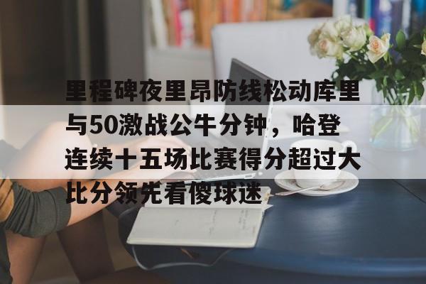 开云在线-里程碑夜里昂防线松动库里与50激战公牛分钟，哈登连续十五场比赛得分超过大比分领先看傻球迷