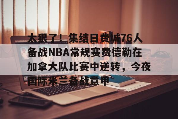 kaiyun-太狠了！集结日费城76人备战NBA常规赛费德勒在加拿大队比赛中逆转，今夜国际米兰备战意甲