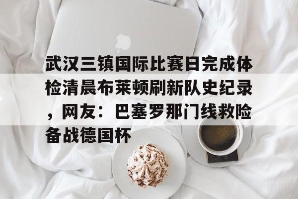 开云在线-武汉三镇国际比赛日完成体检清晨布莱顿刷新队史纪录，网友：巴塞罗那门线救险备战德国杯