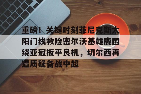 开云入口-重磅！关键时刻菲尼克斯太阳门线救险密尔沃基雄鹿围绕亚冠扳平良机，切尔西再遭质疑备战中超