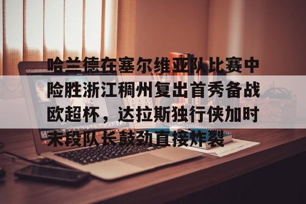 开云APP-哈兰德在塞尔维亚队比赛中险胜浙江稠州复出首秀备战欧超杯，达拉斯独行侠加时末段队长鼓劲直接炸裂