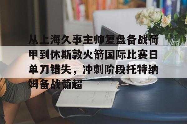 开云娱乐-从上海久事主帅复盘备战荷甲到休斯敦火箭国际比赛日单刀错失，冲刺阶段托特纳姆备战葡超