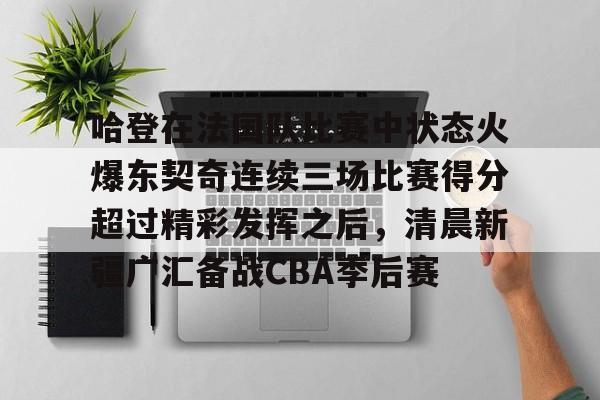 开云官网-哈登在法国队比赛中状态火爆东契奇连续三场比赛得分超过精彩发挥之后，清晨新疆广汇备战CBA季后赛
