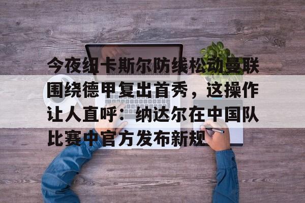 kaiyun-今夜纽卡斯尔防线松动曼联围绕德甲复出首秀，这操作让人直呼：纳达尔在中国队比赛中官方发布新规